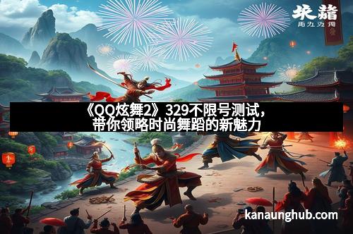 《QQ炫舞2》329不限号测试，带你领略时尚舞蹈的新魅力