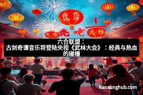六合联盟：古剑奇谭音乐将登陆央视《武林大会》：经典与热血的碰撞